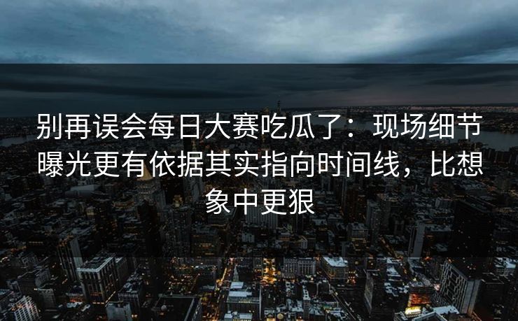 别再误会每日大赛吃瓜了：现场细节曝光更有依据其实指向时间线，比想象中更狠