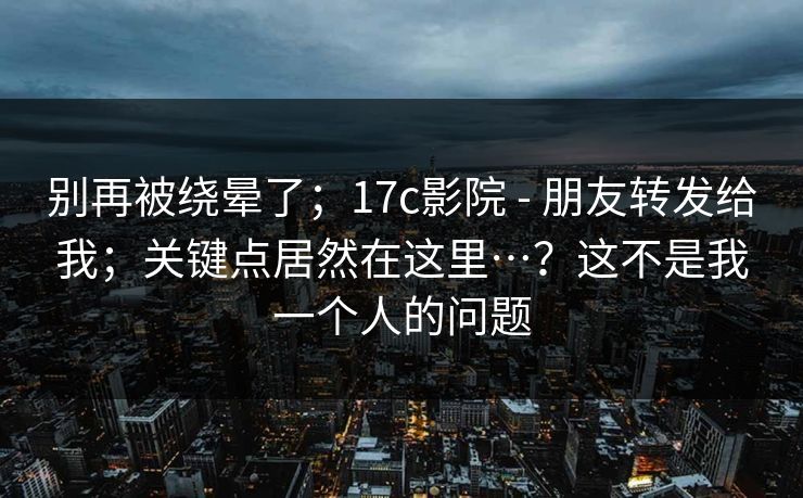 别再被绕晕了;17c影院 - 朋友转发给我;关键点居然在这里…?这不是我一个人的问题 别再被绕晕了;17c影院 - 朋友转发给我;关键点居然在这里…?这不是我一个人的问题