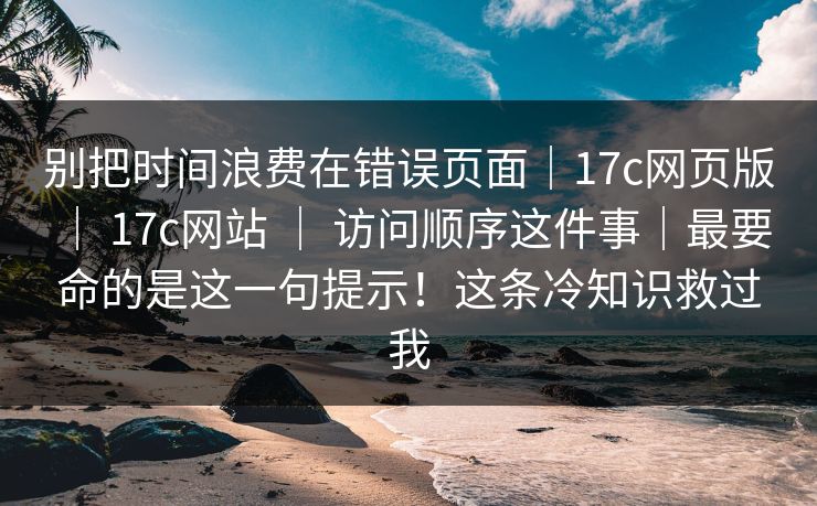 别把时间浪费在错误页面|17c网页版 | 17c网站 | 访问顺序这件事|最要命的是这一句提示!这条冷知识救过我 别把时间浪费在错误页面|17c网页版 | 17c网站 | 访问顺序这件事|最要命的是这一句提示!这条冷知识救过我