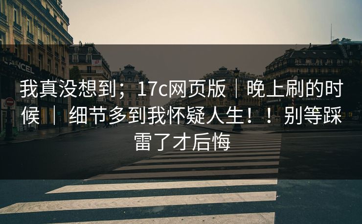 我真没想到;17c网页版|晚上刷的时候 | 细节多到我怀疑人生!!别等踩雷了才后悔 我真没想到;17c网页版|晚上刷的时候 | 细节多到我怀疑人生!!别等踩雷了才后悔