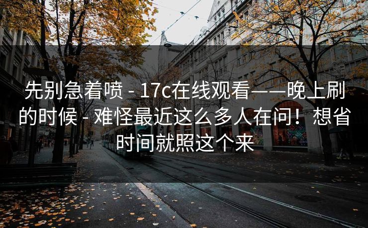 先别急着喷 - 17c在线观看——晚上刷的时候 - 难怪最近这么多人在问！想省时间就照这个来