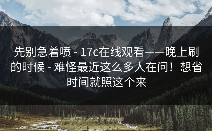 先别急着喷 - 17c在线观看——晚上刷的时候 - 难怪最近这么多人在问！想省时间就照这个来