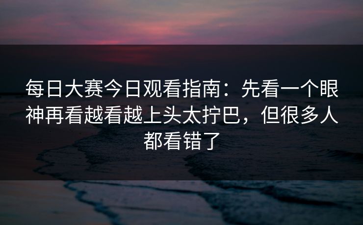 每日大赛今日观看指南：先看一个眼神再看越看越上头太拧巴，但很多人都看错了