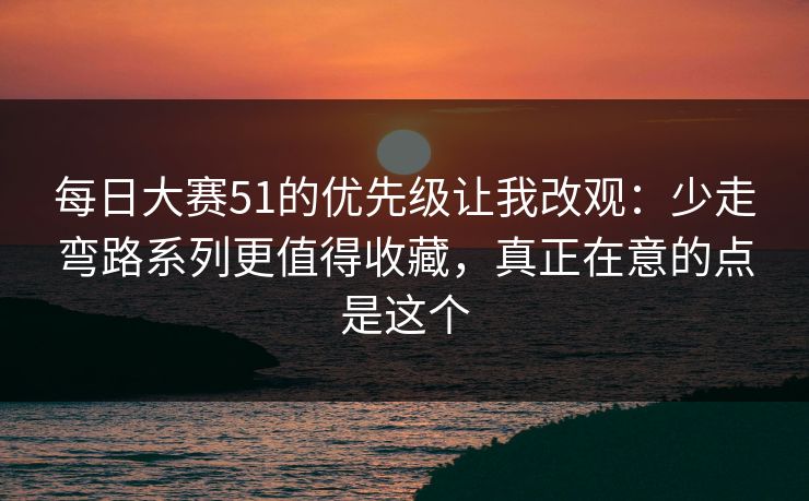 每日大赛51的优先级让我改观：少走弯路系列更值得收藏，真正在意的点是这个  第1张