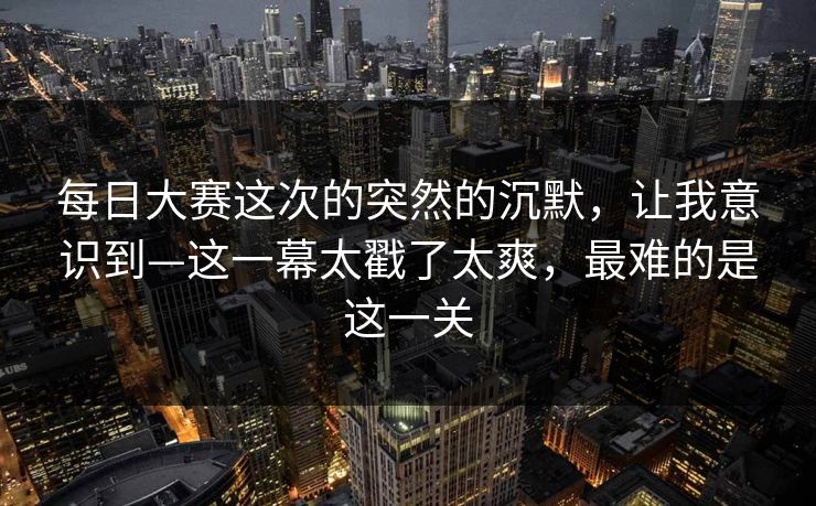 每日大赛这次的突然的沉默，让我意识到—这一幕太戳了太爽，最难的是这一关  第1张