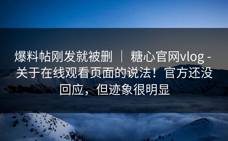 爆料帖刚发就被删 ｜ 糖心官网vlog - 关于在线观看页面的说法！官方还没回应，但迹象很明显
