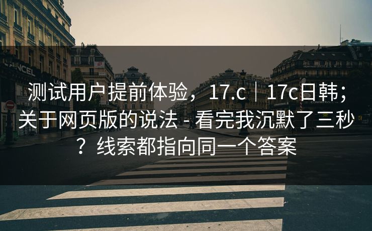 测试用户提前体验，17.c｜17c日韩；关于网页版的说法 - 看完我沉默了三秒？线索都指向同一个答案  第1张