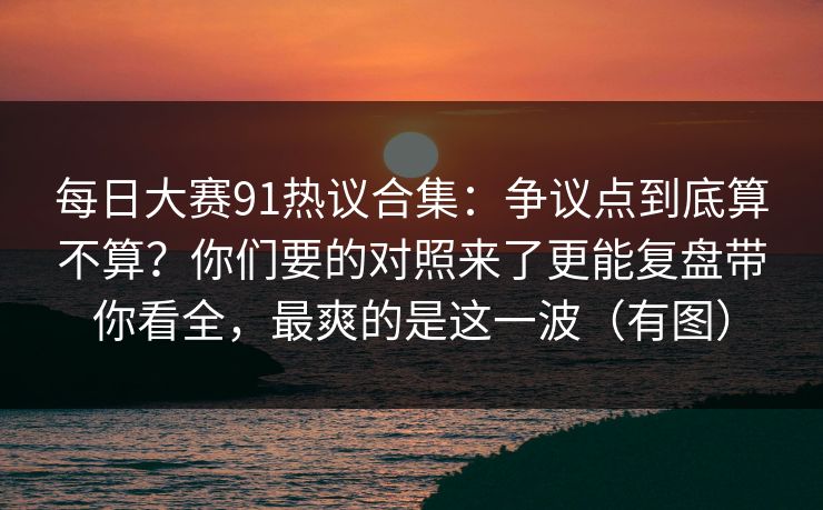 每日大赛91热议合集：争议点到底算不算？你们要的对照来了更能复盘带你看全，最爽的是这一波（有图）  第1张