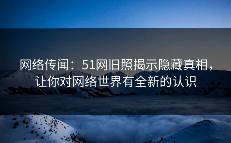 网络传闻：51网旧照揭示隐藏真相，让你对网络世界有全新的认识  第1张